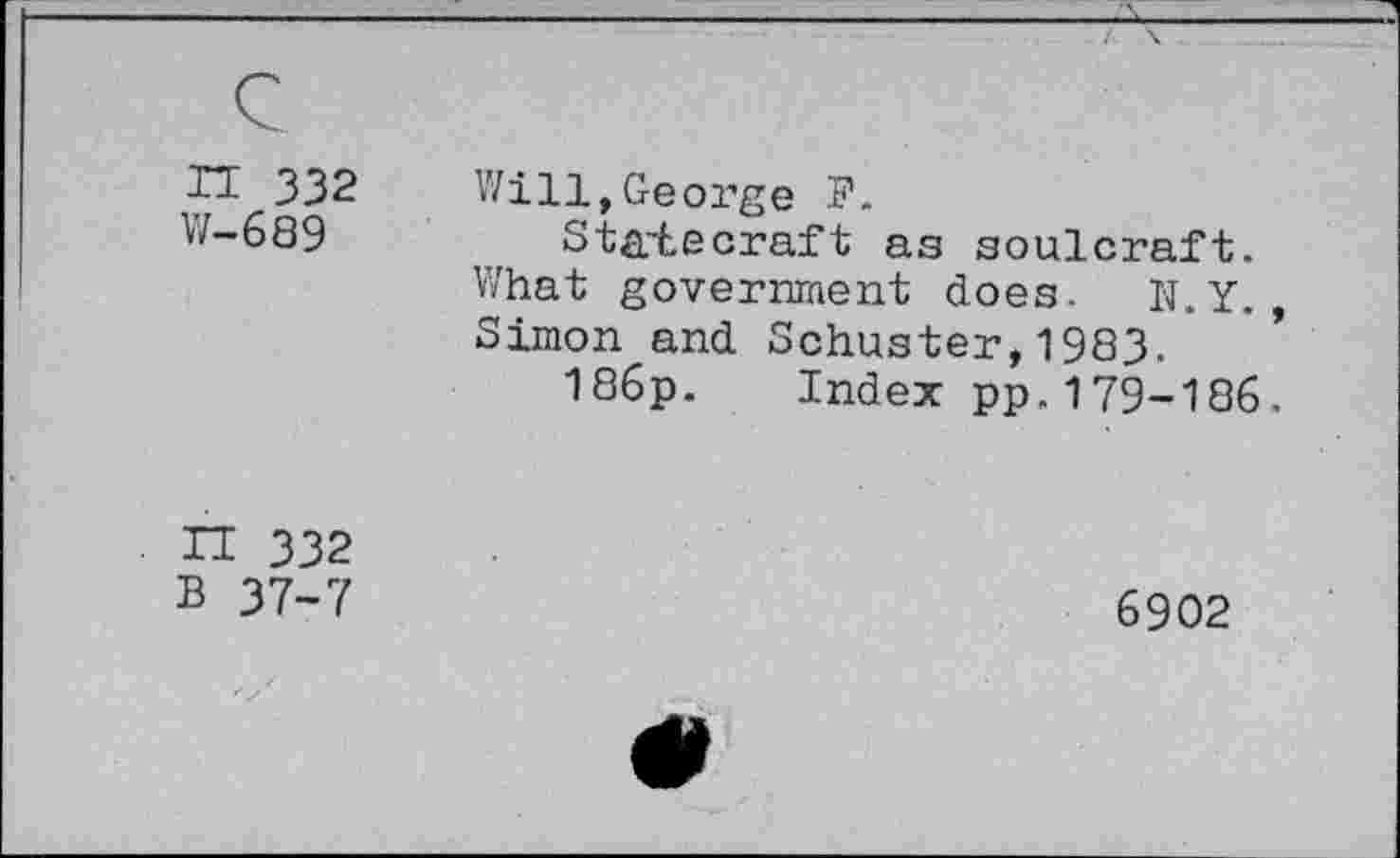 ﻿IT 332
W-689
Will,George P.
Statecraft as soulcraft. What government does. N.Y. Simon and Schuster,1983.
186p. Index pp.179-186
H 332
B 37-7
6902